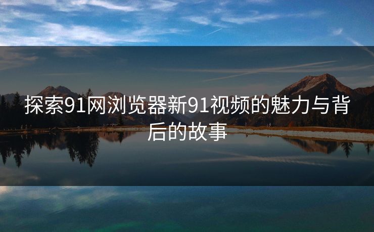 探索91网浏览器新91视频的魅力与背后的故事-第1张图片-P站视频APP下载与入口 探索91网浏览器新91视频的魅力与背后的故事-第1张图片-P站视频APP下载与入口