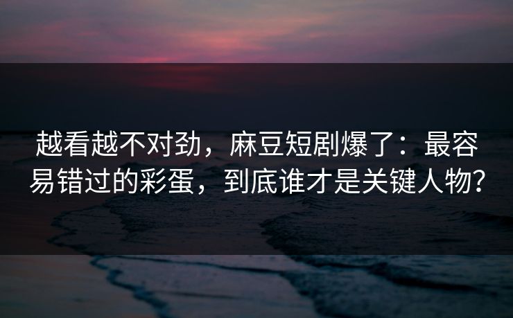 越看越不对劲，麻豆短剧爆了：最容易错过的彩蛋，到底谁才是关键人物？-第1张图片-P站视频APP下载与入口