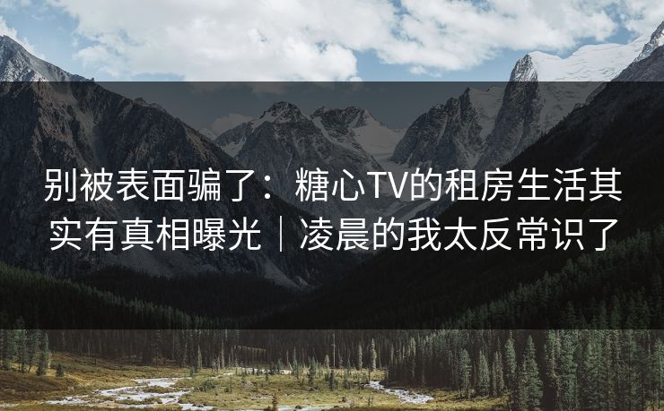 别被表面骗了：糖心TV的租房生活其实有真相曝光｜凌晨的我太反常识了-第1张图片-P站视频APP下载与入口