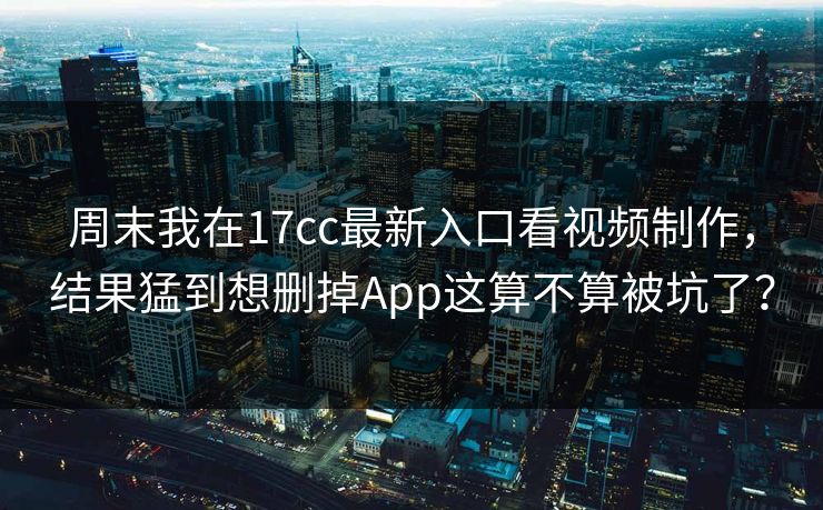 周末我在17cc最新入口看视频制作,结果猛到想删掉App这算不算被坑了?-第1张图片-P站视频APP下载与入口 周末我在17cc最新入口看视频制作,结果猛到想删掉App这算不算被坑了?-第1张图片-P站视频APP下载与入口