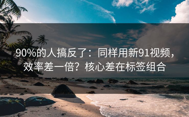 90%的人搞反了:同样用新91视频,效率差一倍?核心差在标签组合-第1张图片-P站视频APP下载与入口 90%的人搞反了:同样用新91视频,效率差一倍?核心差在标签组合-第1张图片-P站视频APP下载与入口
