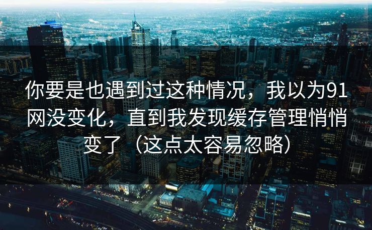你要是也遇到过这种情况,我以为91网没变化,直到我发现缓存管理悄悄变了(这点太容易忽略)-第1张图片-P站视频APP下载与入口 你要是也遇到过这种情况,我以为91网没变化,直到我发现缓存管理悄悄变了(这点太容易忽略)-第1张图片-P站视频APP下载与入口