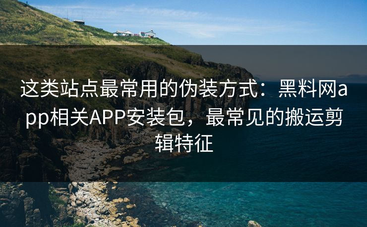 这类站点最常用的伪装方式：黑料网app相关APP安装包，最常见的搬运剪辑特征-第1张图片-P站视频APP下载与入口